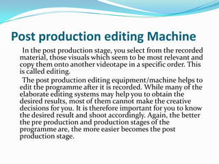 Post production editing Machine
In the post production stage, you select from the recorded
material, those visuals which seem to be most relevant and
copy them onto another videotape in a specific order. This
is called editing.
The post production editing equipment/machine helps to
edit the programme after it is recorded. While many of the
elaborate editing systems may help you to obtain the
desired results, most of them cannot make the creative
decisions for you. It is therefore important for you to know
the desired result and shoot accordingly. Again, the better
the pre production and production stages of the
programme are, the more easier becomes the post
production stage.
 