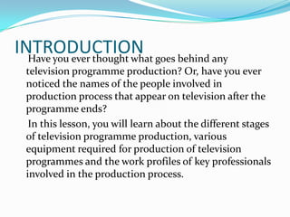 INTRODUCTIONHave you ever thought what goes behind any
television programme production? Or, have you ever
noticed the names of the people involved in
production process that appear on television after the
programme ends?
In this lesson, you will learn about the different stages
of television programme production, various
equipment required for production of television
programmes and the work profiles of key professionals
involved in the production process.
 