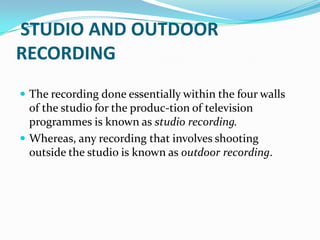 STUDIO AND OUTDOOR
RECORDING
 The recording done essentially within the four walls
of the studio for the produc-tion of television
programmes is known as studio recording.
 Whereas, any recording that involves shooting
outside the studio is known as outdoor recording.
 