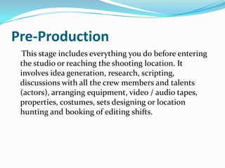 Pre-Production
This stage includes everything you do before entering
the studio or reaching the shooting location. It
involves idea generation, research, scripting,
discussions with all the crew members and talents
(actors), arranging equipment, video / audio tapes,
properties, costumes, sets designing or location
hunting and booking of editing shifts.
 
