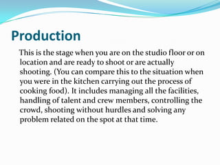 Production
This is the stage when you are on the studio floor or on
location and are ready to shoot or are actually
shooting. (You can compare this to the situation when
you were in the kitchen carrying out the process of
cooking food). It includes managing all the facilities,
handling of talent and crew members, controlling the
crowd, shooting without hurdles and solving any
problem related on the spot at that time.
 