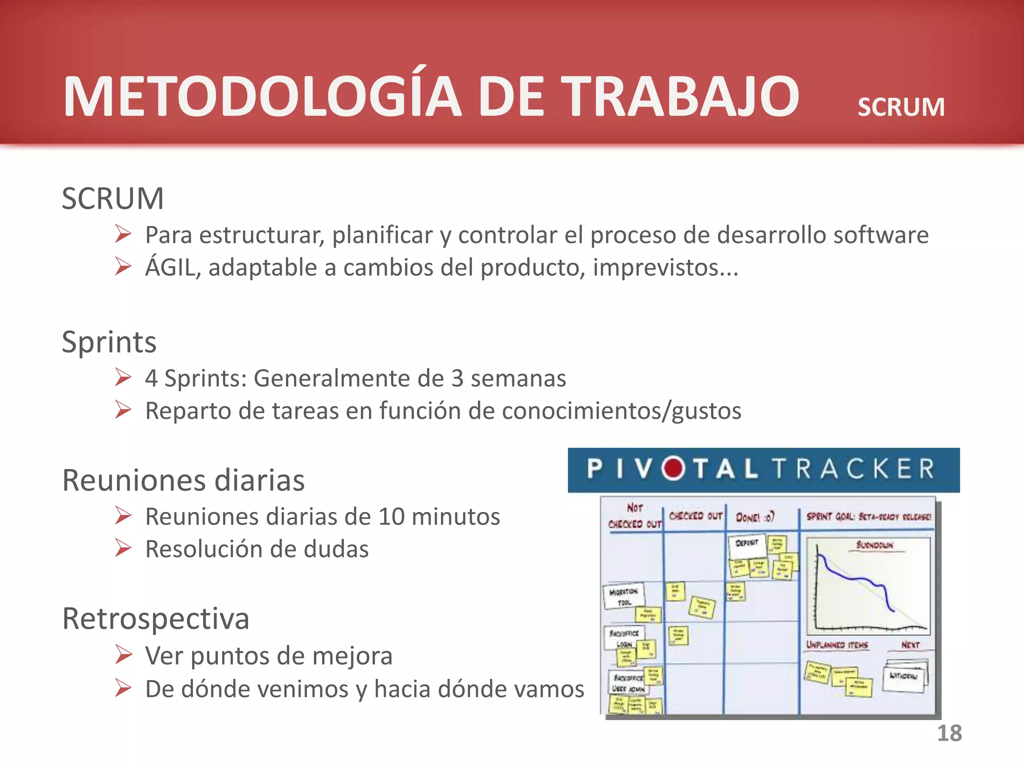 METODOLOGÍA DE TRABAJO SCRUM
SCRUM
 Para estructurar, planificar y controlar el proceso de desarrollo software
 ÁGIL, adaptable a cambios del producto, imprevistos...
Sprints
 4 Sprints: Generalmente de 3 semanas
 Reparto de tareas en función de conocimientos/gustos
Reuniones diarias
 Reuniones diarias de 10 minutos
 Resolución de dudas
Retrospectiva
 Ver puntos de mejora
 De dónde venimos y hacia dónde vamos
18
 
