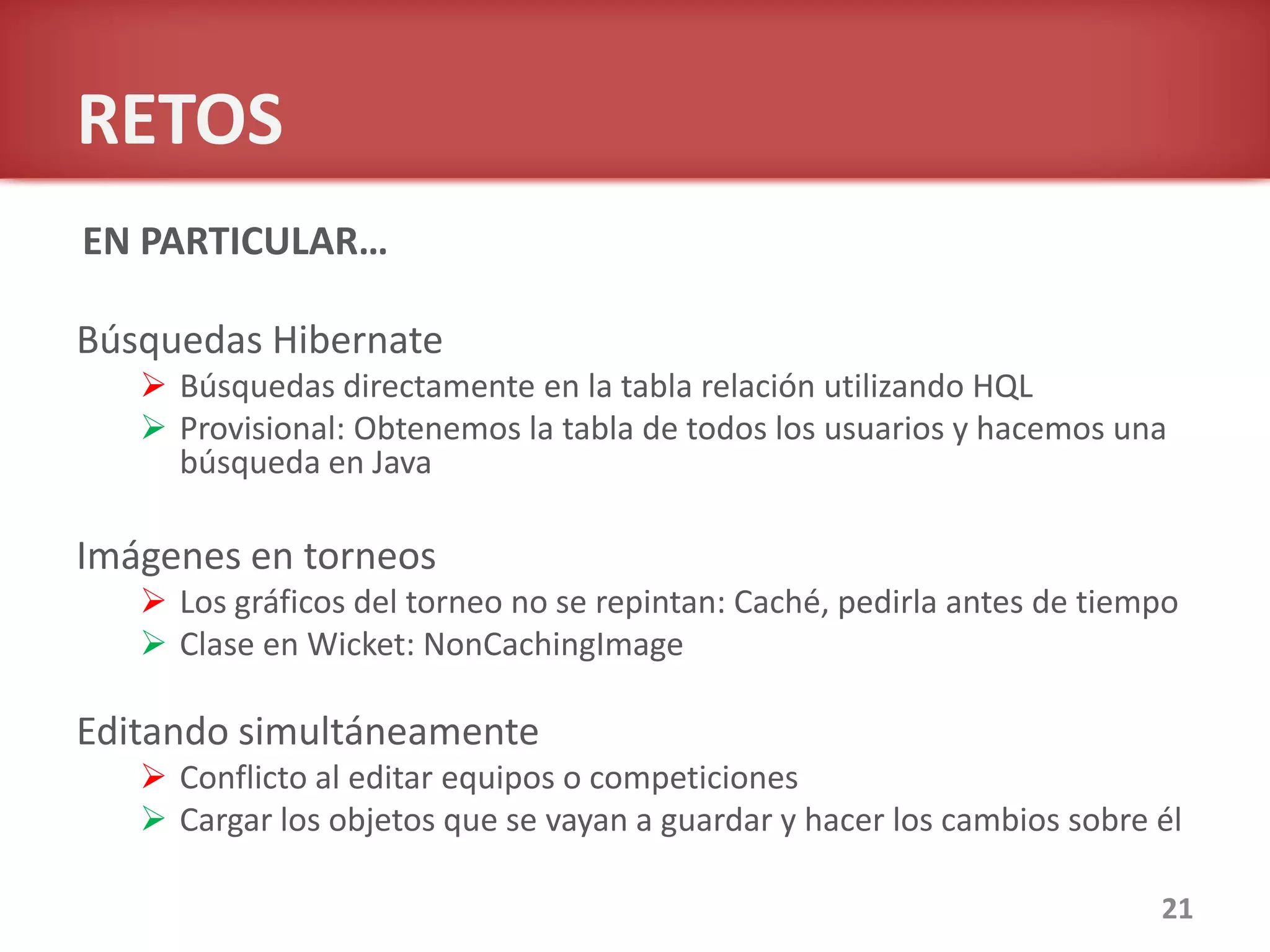 RETOS
Búsquedas Hibernate
 Búsquedas directamente en la tabla relación utilizando HQL
 Provisional: Obtenemos la tabla de todos los usuarios y hacemos una
búsqueda en Java
Imágenes en torneos
 Los gráficos del torneo no se repintan: Caché, pedirla antes de tiempo
 Clase en Wicket: NonCachingImage
Editando simultáneamente
 Conflicto al editar equipos o competiciones
 Cargar los objetos que se vayan a guardar y hacer los cambios sobre él
21
EN PARTICULAR…
 