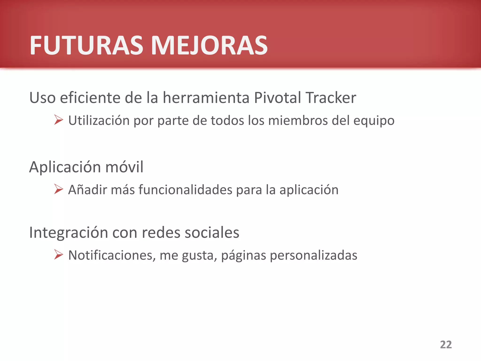 FUTURAS MEJORAS
Uso eficiente de la herramienta Pivotal Tracker
 Utilización por parte de todos los miembros del equipo
Aplicación móvil
 Añadir más funcionalidades para la aplicación
Integración con redes sociales
 Notificaciones, me gusta, páginas personalizadas
22
 