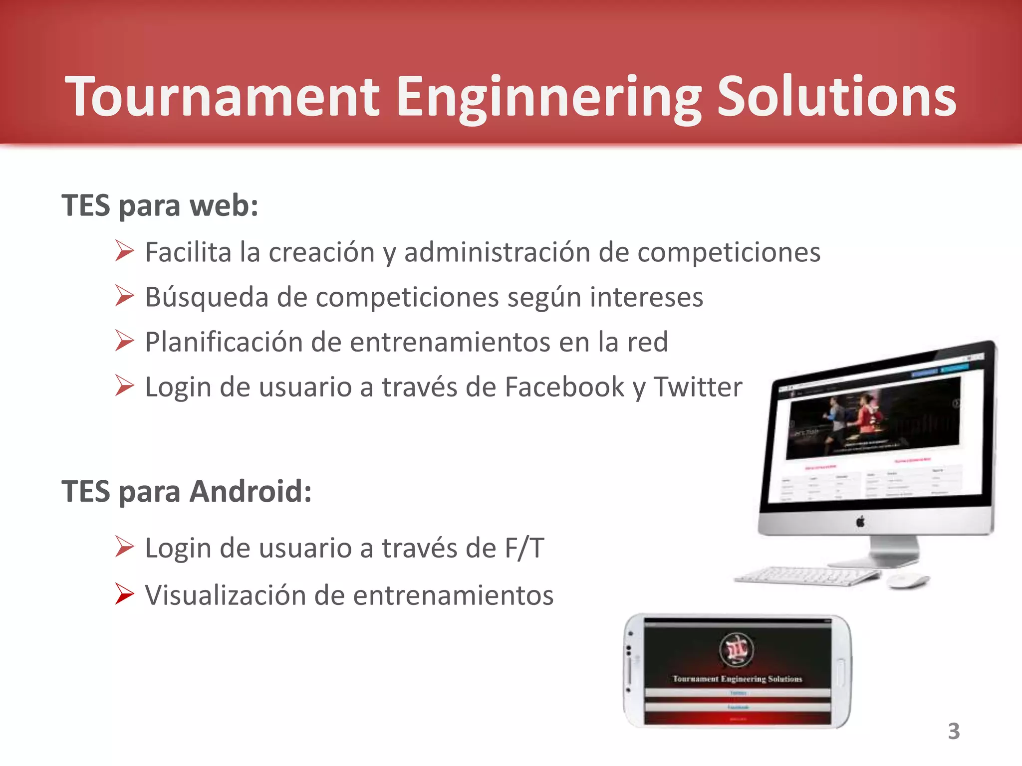 Tournament Enginnering Solutions
TES para web:
 Facilita la creación y administración de competiciones
 Búsqueda de competiciones según intereses
 Planificación de entrenamientos en la red
 Login de usuario a través de Facebook y Twitter
TES para Android:
 Login de usuario a través de F/T
 Visualización de entrenamientos
3
 