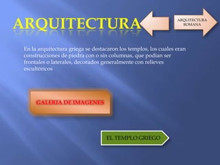 ARQUITECTURA
En la arquitectura griega se destacaron los templos, los cuales eran
construcciones de piedra con o sin columnas, que podían ser
frontales o laterales, decorados generalmente con relieves
escultóricos
GALERIA DE IMAGENES
EL TEMPLO GRIEGO
ARQUITECTURA
ROMANA
 