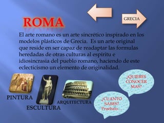 El arte romano es un arte sincrético inspirado en los
modelos plásticos de Grecia. Es un arte original
que reside en ser capaz de readaptar las formulas
heredadas de otras culturas al espíritu e
idiosincrasia del pueblo romano, haciendo de este
eclecticismo un elemento de originalidad.
ROMA
¿QUIERES
CONOCER
MAS?
¿CUANTO
SABES?
Pruébalo…
GRECIA
 