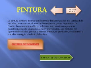PINTURA
La pintura Romana alcanzo un desarrollo brillante gracias a la variedad de
modelos que tuvo a su alcance de las cerámicas que se importaron de
Grecia. Los romanos tendieron a decorar sus paredes con pinturas
murales mostrando un gran colorido y movimiento. Las pinturas con
figuras individuales, grupos o paneles enteros, se producían, se adaptaba o
embellecían según el talento del artista.
GALERIA DE IMAGENES
LAS ARTES DECORATIVAS
PINTURA
GRIEGA
 