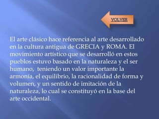 El arte clásico hace referencia al arte desarrollado
en la cultura antigua de GRECIA y ROMA. El
movimiento artístico que se desarrolló en estos
pueblos estuvo basado en la naturaleza y el ser
humano, teniendo un valor importante la
armonía, el equilibrio, la racionalidad de forma y
volumen, y un sentido de imitación de la
naturaleza, lo cual se constituyó en la base del
arte occidental.
 