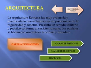 ARQUITECTURA
La arquitectura Romana fue muy ordenada y
planificada lo que se traduce en un predominio de la
regularidad y simetría. Presento un sentido utilitario
y practico conforme al carácter romano. Los edificios
se hacían con un carácter funcional y duradero.
GALERIA DE IMAGENES CARACTERISTICAS I
CARACTERISTICAS II
TIPOLOGIA
ARQUITECTURA
GRIEGA
 
