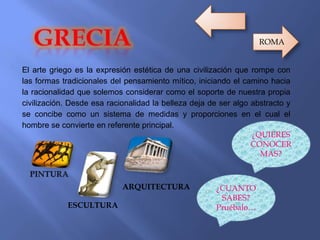 El arte griego es la expresión estética de una civilización que rompe con
las formas tradicionales del pensamiento mítico, iniciando el camino hacia
la racionalidad que solemos considerar como el soporte de nuestra propia
civilización. Desde esa racionalidad la belleza deja de ser algo abstracto y
se concibe como un sistema de medidas y proporciones en el cual el
hombre se convierte en referente principal.
ESCULTURA
ARQUITECTURA
¿QUIERES
CONOCER
MAS?
¿CUANTO
SABES?
Pruébalo…
ROMA
 