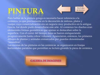 Para hablar de la pintura griega es necesario hacer referencia a la
cerámica, ya que precisamente en la decoración de ánforas, platos y
vasijas, cuya comercialización era un negocio muy productivo en la antigua
Grecia, fue donde pudo desarrollarse este arte. Al comienzo los diseños eran
elementales formas geométricas que apenas se destacaban sobre la
superficie. Con el correr del tiempo, éstas se fueron enriqueciendo
progresivamente hasta cobrar volumen. Aparecieron, entonces, los primeros
dibujos de plantas y animales enmarcados por guardas denominadas
"meandros".
Las escenas de las pinturas en las cerámicas se organizaron en franjas
horizontales paralelas que permitían su lectura girando la pieza de cerámica.
GALERIA DE IMAGENES
PINTURA
ROMANA
 