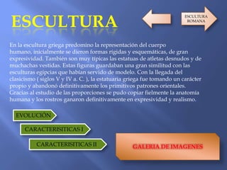 ESCULTURA
En la escultura griega predomino la representación del cuerpo
humano, inicialmente se dieron formas rígidas y esquemáticas, de gran
expresividad. También son muy típicas las estatuas de atletas desnudos y de
muchachas vestidas. Estas figuras guardaban una gran similitud con las
esculturas egipcias que habían servido de modelo. Con la llegada del
clasicismo ( siglos V y IV a. C. ), la estatuaria griega fue tomando un carácter
propio y abandonó definitivamente los primitivos patrones orientales.
Gracias al estudio de las proporciones se pudo copiar fielmente la anatomía
humana y los rostros ganaron definitivamente en expresividad y realismo.
GALERIA DE IMAGENES
EVOLUCIÓN
CARACTERISITICAS I
CARACTERISITICAS II
ESCULTURA
ROMANA
 