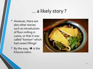 … a likely story ?
• However, there are
also other stories
such as introduction
of flour milling in
1200s, or that it was
called “konton” which
had sweet fillings!
• By the way,  is the
Kitsune Udon.
11
 