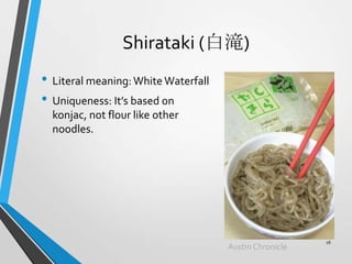 Shirataki (白滝)
• Literal meaning:White Waterfall
• Uniqueness: It’s based on
konjac, not flour like other
noodles.
AustinChronicle
16
 