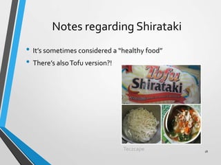 Notes regarding Shirataki
• It’s sometimes considered a “healthy food”
• There’s alsoTofu version?!
Teczcape 18
 