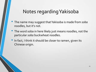 Notes regardingYakisoba
• The name may suggest thatYakisoba is made from soba
noodles, but it’s not.
• The word soba in here likely just means noodles, not the
particular soba buckwheat noodles.
• In fact, I think it should be closer to ramen, given its
Chinese origin.
23
 
