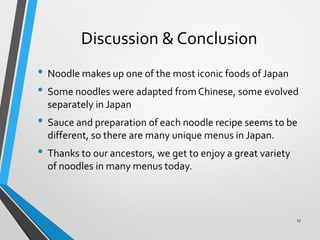 Discussion & Conclusion
• Noodle makes up one of the most iconic foods of Japan
• Some noodles were adapted fromChinese, some evolved
separately in Japan
• Sauce and preparation of each noodle recipe seems to be
different, so there are many unique menus in Japan.
• Thanks to our ancestors, we get to enjoy a great variety
of noodles in many menus today.
27
 