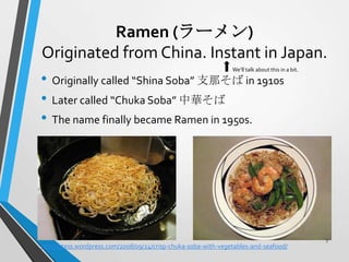 Ramen (ラーメン)
Originated from China. Instant in Japan.
• Originally called “Shina Soba” 支那そば in 1910s
• Later called “Chuka Soba” 中華そば
• The name finally became Ramen in 1950s.
We’ll talk about this in a bit.
http://1tess.wordpress.com/2008/09/24/crisp-chuka-soba-with-vegetables-and-seafood/
7
 