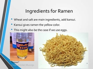 Ingredients for Ramen
• Wheat and salt are main ingredients, add kansui.
• Kansui gives ramen the yellow color.
• This might also be the case if we use eggs.
“Kansui”
Image: Kitchen Musings
8
 