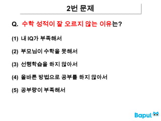 2번 문제
Q. 수학 성적이 잘 오르지 않는 이유는?
(1) 내 IQ가 부족해서
(2) 부모님이 수학을 못해서
(3) 선행학습을 하지 않아서
(4) 올바른 방법으로 공부를 하지 않아서
(5) 공부량이 부족해서
 