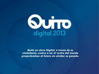 Quito en clave Digital, a través de su
ciudadanía, vuelve a ser el centro del mundo
proyectándose al futuro sin olvidar su pasado.
 