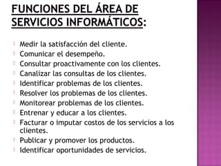  Medir la satisfacción del cliente.
 Comunicar el desempeño.
 Consultar proactivamente con los clientes.
 Canalizar las consultas de los clientes.
 Identificar problemas de los clientes.
 Resolver los problemas de los clientes.
 Monitorear problemas de los clientes.
 Entrenar y educar a los clientes.
 Facturar o imputar costos de los servicios a los
clientes.
 Publicar y promover los productos.
 Identificar oportunidades de servicios.
 