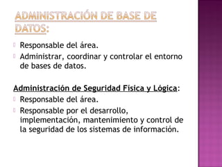 Responsable del área.
 Administrar, coordinar y controlar el entorno
de bases de datos.
Administración de Seguridad Física y Lógica:
 Responsable del área.
 Responsable por el desarrollo,
implementación, mantenimiento y control de
la seguridad de los sistemas de información.
 