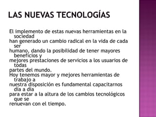 El implemento de estas nuevas herramientas en la
sociedad
han generado un cambio radical en la vida de cada
ser
humano, dando la posibilidad de tener mayores
beneficios y
mejores prestaciones de servicios a los usuarios de
todas
partes del mundo.
Hoy tenemos mayor y mejores herramientas de
trabajo a
nuestra disposición es fundamental capacitarnos
día a día
para estar a la altura de los cambios tecnológicos
que se
renuevan con el tiempo.
 