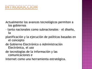 Actualmente los avances tecnológicos permiten a
los gobiernos
– tanto nacionales como subnacionales – el diseño,
la
planificación y la ejecución de políticas basadas en
el concepto
de Gobierno Electrónico o Administración
Electrónica, el uso
de tecnologías de la información y las
comunicaciones e
Internet como una herramienta estratégica.
 