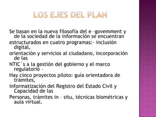 Se basan en la nueva filosofía del e –govemment y
de la sociedad de la información se encuentran
estructurados en cuatro programas:– inclusión
digital,
orientación y servicios al ciudadano, incorporación
de las
NTIC`s a la gestión del gobierno y el marco
regulatorio –
Hay cinco proyectos piloto: guía orientadora de
trámites,
informatización del Registro del Estado Civil y
Capacidad de las
Personas, trámites in – situ, técnicas biométricas y
aula virtual.
 