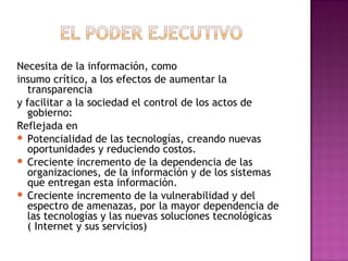 Necesita de la información, como
insumo crítico, a los efectos de aumentar la
transparencia
y facilitar a la sociedad el control de los actos de
gobierno:
Reflejada en
 Potencialidad de las tecnologías, creando nuevas
oportunidades y reduciendo costos.
 Creciente incremento de la dependencia de las
organizaciones, de la información y de los sistemas
que entregan esta información.
 Creciente incremento de la vulnerabilidad y del
espectro de amenazas, por la mayor dependencia de
las tecnologías y las nuevas soluciones tecnológicas
( Internet y sus servicios)
 
