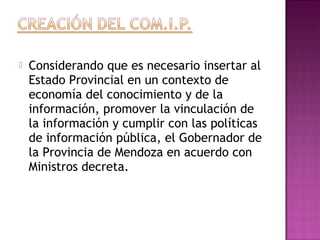  Considerando que es necesario insertar al
Estado Provincial en un contexto de
economía del conocimiento y de la
información, promover la vinculación de
la información y cumplir con las políticas
de información pública, el Gobernador de
la Provincia de Mendoza en acuerdo con
Ministros decreta.
 