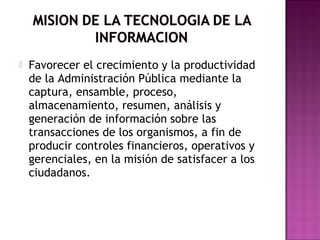  Favorecer el crecimiento y la productividad
de la Administración Pública mediante la
captura, ensamble, proceso,
almacenamiento, resumen, análisis y
generación de información sobre las
transacciones de los organismos, a fin de
producir controles financieros, operativos y
gerenciales, en la misión de satisfacer a los
ciudadanos.
 