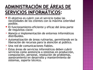  El objetivo es cubrir con el servicio todas las
necesidades de los clientes con la máxima celeridad
posible.
 El funcionamiento eficiente y eficaz del área parte
de requisitos clave:
 Manejo e implementación de entornos informáticos
distribuidos.
 Automatización de áreas rutinarias, permitiendo en la
liberación de recursos para la atención al público.
 Una red de comunicaciones fiables.
 Estas áreas de servicios informáticos deben cubrir
servicios como asistencia a sistemas en producción,
computación, personal, resolución de problemas,
asesoramiento en desarrollo y mantenimiento de
sistemas, soporte técnico.
 