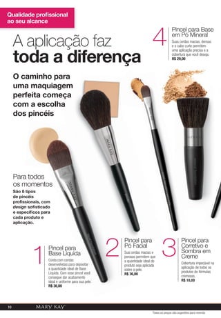 Qualidade proﬁssional
ao seu alcance
A aplicação faz
toda a diferença
O caminho para
uma maquiagem
perfeita começa
com a escolha
dos pincéis
Pincel para
Base Líquida
Conta com cerdas
desenvolvidas para depositar
a quantidade ideal de Base
Líquida. Com esse pincel você
consegue dar acabamento
ideal e uniforme para sua pele.
R$ 36,00
1
Pincel para
Pó Facial
Sua cerdas macias e
porosas permitem que
a quantidade ideal do
produto seja aplicada
sobre a pele.
R$ 36,00
2
Pincel para
Corretivo e
Sombra em
Creme
Cobertura impecável na
aplicação de todos os
produtos de fórmulas
cremosas.
R$ 18,00
3
Pincel para Base
em Pó Mineral
Suas cerdas macias, densas
e o cabo curto permitem
uma aplicação precisa e a
cobertura que você deseja.
R$ 29,00
4
Base Líquida
desenvolvidas para depositar
a quantidade ideal de Base
Líquida. Com esse pincel você
ideal e uniforme para sua pele.
a quantidade ideal do
produto seja aplicada
sobre a pele.
R$ 36,00
2
uma maquiagem
perfeita começa
com a escolha
Pincel para
Pó Facial
Pincel para
Pó Facial
Pincel para
22
Para todos
os momentos
São 8 tipos
de pincéis
proﬁssionais, com
design soﬁsticado
e especíﬁcos para
cada produto e
aplicação.
Pincel para
3
Todos os preços são sugestões para revenda
10
 
