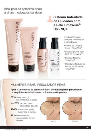 Sistema Anti-idade
de Cuidados com
a Pele TimeWise®
R$ 273,00
Em duas fórmulas:
para pele mista/oleosa
e normal/seca.
• Creme de Limpeza
3 em 1 TimeWise®
• Solução Diurna com
FPS 25 TimeWise®
• Solução Noturna
TimeWise®
• Hidratante Redutor de
Linhas de Expressão
TimeWise®
83% tiveram redução
nas linhas finas e rugas;
Até 25% de melhora na
elasticidade da pele;
100% ficaram com a pele
mais macia e nutrida;
46% de melhora na
uniformização do tom
de pele.
MULHERES REAIS. RESULTADOS REAIS
Após 12 semanas de testes clínicos, dermatologistas perceberam
os seguintes resultados nas mulheres participantes:
DEPOISANTES
Ideal para os primeiros sinais
a sinais moderados da idade.
19
A impressão pode alterar a cor real do produto
 