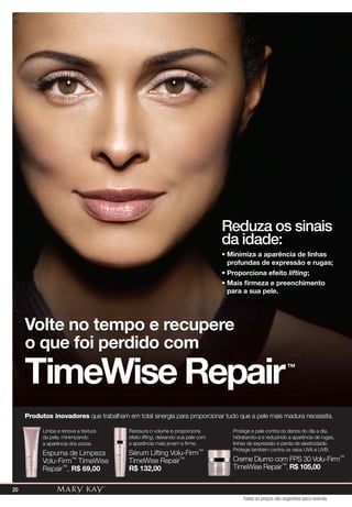 TimeWise Repair™
• Minimiza a aparência de linhas
profundas de expressão e rugas;
• Proporciona efeito lifting;
• Mais ﬁrmeza e preenchimento
para a sua pele.
Reduza os sinais
da idade:
Produtos inovadores que trabalham em total sinergia para proporcionar tudo que a pele mais madura necessita.
Limpa e renova a textura
da pele, minimizando
a aparência dos poros.
Espuma de Limpeza
Volu-Firm™ TimeWise
Repair™, R$ 69,00
Restaura o volume e proporciona
efeito lifting, deixando sua pele com
a aparência mais jovem e firme.
Sérum Lifting Volu-Firm™
TimeWise Repair™
R$ 132,00
Protege a pele contra os danos do dia a dia,
hidratando-a e reduzindo a aparência de rugas,
linhas de expressão e perda de elasticidade.
Protege também contra os raios UVA e UVB.
Creme Diurno com FPS 30 Volu-Firm™
TimeWise Repair™, R$ 105,00
Volte no tempo e recupere
o que foi perdido com
20
Todos os preços são sugestões para revenda
 