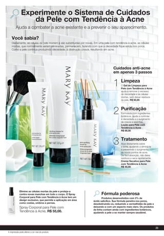 Elimine as células mortas da pele e proteja-a
contra novas manchas em todo o corpo. O Spray
Corporal para Pele com Tendência à Acne tem um
design exclusivo, que permite a aplicação em área
como costas, ombros e pernas.
Spray Corporal para Pele com
Tendência à Acne, R$ 55,00.
Experimente o Sistema de Cuidados
da Pele com Tendência à Acne
Fórmula poderosa
Produtos desenvolvidos com 2% de
ácido salicílico. Sua fórmula penetra nos poros,
desobstruindo-os, reduzindo a vermelhidão da pele e
deixando-a com um aspecto mais claro. Os produtos
da linha contam ainda com ingredientes botânicos,
ajudando a pele a se manter sempre saudável.
Limpeza
O Gel de Limpeza para
Pele com Tendência à Acne
ajuda a remover o excesso
de oleosidade e as células
mortas, sem deixar resíduos
na pele, R$ 50,00.
1
Purificação
Formulada com ingredientes
botânicos, ajuda a controlar
a oleosidade e o surgimento
de cravos e espinhas.
Loção para Pele com
Tendência à Acne
R$ 68,00.
2
Tratamento
Atua diretamente sobre
a acne, ajudando a eliminá-la
e prevenindo o surgimento
de novos pontos de acne.
De fácil absorção, não deixa
resíduos e seca rapidamente.
Creme Secativo para Pele
com Tendência à Acne
R$ 45,00.
3
Cuidados anti-acne
em apenas 3 passos
Ajuda a combater a acne existente e a prevenir o seu aparecimento.
Você sabia?
Diariamente, as células da pele morrem e são substituídas por novas. Em uma pele com tendência à acne, as células
mortas, que normalmente seriam eliminadas, permanecem, fazendo com que a oleosidade ﬁque retida nos poros.
Como a pele continua produzindo oleosidade, a obstrução cresce, resultando em acne.
23
A impressão pode alterar a cor real do produto
 