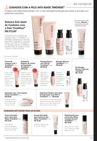 25A impressão pode alterar a cor real do produto
Produtos anti-idade desenvolvidos com a mais avançada tecnologia para deixar a sua pele com
aparência mais jovem.
Sistema Anti-idade
de Cuidados com
a Pele TimeWise®
R$ 273,00*
CUIDADOS COM A PELE ANTI-IDADE TIMEWISE®
Dica: inclua a Base Líquida
TimeWise®, R$ 54,00, de
sua preferência, para obter
o acabamento perfeito.
Creme Anti-idade
para Contorno dos
Olhos TimeWise®, 18 g.
R$ 70,00
Minimiza a aparência de
linhas finas e rugas.
Creme Firmador
para a Área dos
Olhos TimeWise®, 14 g.
R$ 72,00
Firma, ilumina,
promove hidratação
intensa e minimiza as
linhas finas e rugas.
Reduz olheiras e acaba
com o inchaço na região
abaixo dos olhos.
Revitalizante para
a Área dos Olhos
Targeted-Action®
TimeWise®, 10 ml.
R$ 79,00
CUIDADOS ANTI-IDADE PARA OS OLHOS
MAIS
VENDID
O
M
A I S V E N
DIDO
MAIS
VENDID
O
M
A I S V E N
DIDO
Solução Diurna
com FPS 25
TimeWise®, 29 ml.
R$ 85,00
Solução Noturna
TimeWise®, 29 ml.
R$ 85,00
Creme de
Limpeza 3 em 1
TimeWise®, 127 g.
R$ 58,00
Hidratante
Redutor de Linhas
de Expressão
TimeWise®, 88 ml.
R$ 62,00
Sabonete 3 em 1 de Limpeza
Facial TimeWise®,141 g.
R$ 56,00
Hidratante Redutor de Linhas
de Expressão com FPS 15
TimeWise®, 88 ml. R$ 65,00
Sabonete em barra
que limpa, esfolia e
tonifica. Para pele
normal a oleosa.
Os benefícios do Hidratante Redutor
de Linhas de Expressão TimeWise®
aliados ao fator de proteção solar.
Para todos os tipos de pele.
Hidrata por até 10
horas e acelera o
processo natural
de renovação da
pele. Escolha entre
as opções mista a
oleosa ou normal
a seca.
Limpa, esfolia
e tonifica em
apenas um
passo! Escolha
entre as
opções mista
a oleosa ou
normal a seca.
O Sistema inclui o Creme de
Limpeza 3 em 1 TimeWise®, o
Hidratante Redutor de Linhas de
Expressão TimeWise®, a Solução
Diurna com FPS 25 TimeWise®
e a Solução Noturna TimeWise®.
Escolha entre as opções normal
a seca ou mista a oleosa.
Bloqueia os
raios UVA e
UVB enquanto
os peptídeos
calmantes
ajudam a relaxar
as linhas de
expressão.
Vitaminas,
antioxidantes
e peptídeos
intensificadores
de colágeno
nutrem,
suavizam e
firmam a pele.
Hidratante Redutor de Linhas
Kit Solução
Diurna e Noturna
TimeWise®
R$ 153,00
* Este valor não inclui a base
Guia de compras
 