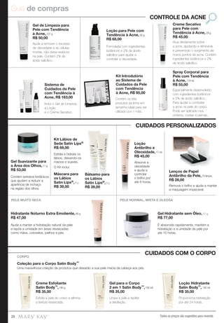 Guia de compras
Todos os preços são sugestões para revenda28
Spray Corporal para
Pele com Tendência
à Acne, 118 ml.
R$ 55,00
Kit Introdutório
ao Sistema de
Cuidados da Pele
com Tendência
à Acne, R$ 95,00
Sistema de
Cuidados da Pele
com Tendência à
Acne, R$ 163,00
Creme Secativo
para Pele com
Tendência à Acne, 29 g.
R$ 45,00
Loção para Pele com
Tendência à Acne, 50 g.
R$ 68,00
Gel de Limpeza para
Pele com Tendência
à Acne, 127 g.
R$ 50,00
CONTROLE DA ACNE
Formulada com ingredientes
botânicos e 2% de ácido
salicílico para ajudar a
controlar a oleosidade.
Atua diretamente sobre
a acne, ajudando a eliminá-la
e prevenindo o surgimento de
novos pontos de acne. Contém
ingredientes botânicos e 2%
de ácido salicílico.
Ajuda a remover o excesso
de oleosidade e as células
mortas, não deixa resíduos
na pele. Contém 2% de
ácido salicílico.
Especialmente desenvolvido
com ingredientes botânicos
e 2% de ácido salicílico.
Para ajudar a combater
a acne na pele do corpo.
Pode ser aplicado nos
ombros, costas e pernas.
Contém os três
produtos da linha em
tamanho ideal para ser
utilizado por 1 mês.
Inclui o Gel de Limpeza,
a Loção
e o Creme Secativo.
Creme Esfoliante
Satin Body™, 185 g.
R$ 35,00
Coleção para o Corpo Satin Body™
Uma maravilhosa coleção de produtos que deixarão a sua pele macia da cabeça aos pés.
Creme Esfoliante
Satin Body
R$ 35,00
CORPO
Gel para o Corpo
2 em 1 Satin Body™, 192 ml.
R$ 35,00
Loção Hidratante
Satin Body™, 192 ml.
R$ 35,00
Esfolia a pele do corpo e elimina
a textura ressecada.
Proporciona hidratação
por até 24 horas.
Limpa a pele e facilita
a depilação.
CUIDADOS COM O CORPO
CUIDADOS PERSONALIZADOS
PELE NORMAL, MISTA E OLEOSAPELE MUITO SECA
Gel Hidratante sem Óleo, 51 g.
R$ 77,00
Hidratante Noturno Extra Emoliente, 60 g.
R$ 47,00
Absorve a
oleosidade
e ajuda a
controlar
o brilho por
até 8 horas.
Absorve a
Loção
Antibrilho e
Oleosidade, 17 ml.
R$ 45,00
É absorvido rapidamente, mantém a
hidratação e a umidade da pele por
até 10 horas.
Ajuda a manter a hidratação natural da pele
e repõe a umidade em áreas ressecadas
como mãos, cotovelos, joelhos e pés.
Lenços de Papel
Antibrilho da Pele, 75 lenços.
R$ 28,00
Remove o brilho e ajuda a manter
a maquiagem impecável.
Kit Lábios de
Seda Satin Lips®
R$ 69,00
Máscara para
os Lábios
Satin Lips®, 8 g.
R$ 39,00
Bálsamo para
os Lábios
Satin Lips®, 8 g.
R$ 39,00
Esfolia e hidrata os
lábios, deixando-os
macios e suaves.
O Kit inclui:
Gel Suavizante para
a Área dos Olhos, 11 g.
R$ 53,00
Contém extratos botânicos
que ajudam a reduzir a
aparência de inchaço
na região dos olhos.
 
