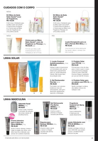 29A impressão pode alterar a cor real do produto
Loção Energizante para os
Pés e Pernas Mint Bliss, 88 ml.
R$ 42,00
PÉS
LINHA SOLAR
LINHA MASCULINA
MÃOS
MÃOS
Creme para as Mãos
Satin Hands®, Livre de
Fragância ou Pêssego, 85 g.
R$ 32,00 (cada)
1. Loção Corporal
Autobronzeadora , 118 ml.
R$ 44,00
2. Protetor Solar
com FPS 30, 118 ml.
R$ 54,00
Fórmula que deixa a pele
instantaneamente macia e
hidratada por até 24 horas.
Uma fórmula de menta refrescante
que ajuda a aliviar o cansaço dos
pés e pernas.
Hidrata a pele e proporciona
um bronzeado sutil, que se
desenvolve gradualmente
para um visual totalmente
natural. Não possui fator
de proteção solar.
Fórmula leve e livre de óleo,
para o rosto e para o corpo,
que proporciona proteção
contra os raios UVA/UVB.
À prova d’água e resistente
ao suor por até 80 minutos.
3. Gel Restaurador
Pós Sol, 192 ml.
R$ 39,00
4. Protetor Solar para
os Lábios com FPS 15, 4,5 g.
R$ 23,00
Formulado com extratos
botânicos ricos em
antioxidantes, este gel é
absorvido rapidamente,
repondo a hidratação.
Ajuda a proteger os lábios
dos efeitos nocivos da
radiação solar.
CUIDADOS COM O CORPO
O Kit inclui o Esfoliante para
as Mãos Satin Smoothie®,
o Creme Extra Emoliente
e o Creme para as Mãos
Livre de Fragrância em
uma prática sacola.
O Kit inclui o Esfoliante para
as Mãos Satin Smoothie®,
o Creme Extra Emoliente e
o Creme para as Mãos com
Fragrância Pêssego em
uma prática sacola.
Kit Mãos de Seda
Satin Hands®
Pêssego,
R$ 132,00
Kit Mãos de Seda
Satin Hands® Livre
de Fragrância,
R$ 132,00
3
MAIS
VENDID
O
M
A I S V E N
DIDO
1 2 4
Fragrância
Corporal em Spray
MKMen, 113 g.
R$ 41,00
Gel Refrescante
Pós Barba
MKMen, 73 ml.
R$ 33,00
Espuma para
Barbear MKMen, 184 g.
R$ 37,00
Loção Hidratante com
FPS 25 MKMen, 88 ml.
R$ 55,00
Leve e refrescante,
é ideal para ser
usada diariamente.
Amacia a pele e ajuda
a reduzir a irritação
causada pela lâmina
de barbear.
Hidrata e protege contra os
raios UVA/UVB, que podem
causar o envelhecimento
precoce da pele.
Acalma a pele e
ameniza a irritação
causada pela lâmina.
Ajuda a reduzir olheiras, bolsas e
rugas na região dos olhos, uma
área mais fina e delicada, que
precisa de cuidados especiais.
Sabonete Facial
MKMen,113 g.
R$ 38,00
Limpa a pele, iniciando
o processo de redução
dos sinais visíveis do
envelhecimento.
LINHA MASCULINA
Sabonete Facial
MKMen,
R$ 38,00
Limpa a pele, iniciando
Ajuda a reduzir olheiras, bolsas e
rugas na região dos olhos, uma
área mais fina e delicada, que
precisa de cuidados especiais.
Creme Intensivo
para a Área dos
Olhos MKMen, 113 g.
R$ 45,00
Creme IntensivoCreme Intensivo
N
OVO!
NOVO
!
Eu
quero!
 