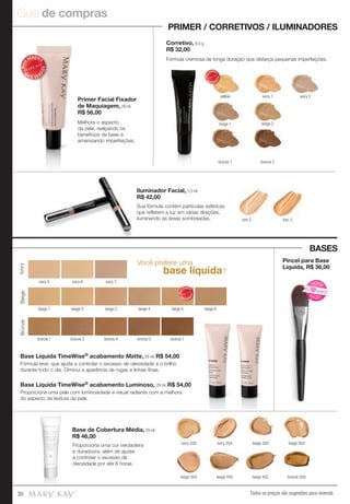 Guia de compras
Todos os preços são sugestões para revenda30
Você prefere uma
base líquida?
Base Líquida TimeWise® acabamento Luminoso, 29 ml. R$ 54,00
Base de Cobertura Média, 29 ml.
R$ 46,00
ivory 200 ivory 204 beige 300
bronze 500
beige 302
beige 402beige 400beige 304
IvoryBeigeBronze
ivory 5 ivory 6 ivory 7
beige 2beige 1 beige 3 beige 4 beige 5 beige 6
bronze 1 bronze 2 bronze 7bronze 5bronze 4
MAIS
VENDID
O
M
A I S V E N
DIDO
Pincel para Base
Líquida, R$ 36,00
Proporciona uma cor verdadeira
e duradoura, além de ajudar
a controlar o excesso de
oleosidade por até 8 horas.
Fórmula leve, que ajuda a controlar o excesso de oleosidade e o brilho
durante todo o dia. Diminui a aparência de rugas e linhas finas.
Proporciona uma pele com luminosidade e visual radiante com a melhora
do aspecto da textura da pele.
Base Líquida TimeWise® acabamento Matte, 29 ml. R$ 54,00
PRIMER / CORRETIVOS / ILUMINADORES
BASES
Primer Facial Fixador
de Maquiagem, 29 ml.
R$ 56,00
Corretivo, 8,5 g.
R$ 32,00
Iluminador Facial, 1,3 ml.
R$ 42,00
yellow ivory 1
beige 1 beige 2
bronze 2bronze 1
ivory 2
MAIS
VENDID
O
M
A I S V E N
DIDO
Melhora o aspecto
da pele, realçando os
benefícios da base e
amenizando imperfeições.
Fórmula cremosa de longa duração que disfarça pequenas imperfeições.
Sua fórmula contém partículas esféricas
que refletem a luz em várias direções,
iluminando as áreas sombreadas.
MAIS
VENDID
O
M
A I S V E N
DIDO
tom 3tom 2
N
OVO!
NOVO!
Eu quero!
 