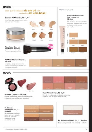 31A impressão pode alterar a cor real do produto
Você quer a sensação de um pó com
a cobertura de uma base?
Base em Pó Mineral, 8 g. R$ 54,00
Um pó leve que se espalha facilmente
para um visual impecável.
PROTEÇÃO UVA/UVB
Hidratante Tonalizante
com FPS 20, 43 ml.
R$ 47,00
beige 2
bronze 2
Ivory
ivory 2
beige 1
BeigeBronze
bronze 1
Pó Mineral Compacto (reﬁl), 9 g.
R$ 39,00
beige 1ivory 2 bronze 2beige 2 bronze 1
ivory 1 ivory 2 beige 1
beige 2 bronze 1 bronze 2
Pincel para Base em
Pó Mineral, R$ 29,00
Para uma aplicação perfeita.
Um pó leve que proporciona uma
camada translúcida de cobertura para
controlar a oleosidade.
Três benefícios em um – cobertura
translúcida, hidratação livre de óleo
e proteção contra os raios
UVA e UVB.
BASES
ROSTO
sheer bliss
cranberry
Pó Mineral
Bronzeador (reﬁl), 4,5 g.
R$ 35,00
As tonalidades com brilho
trazem uma luminosidade
natural ao rosto e as
tonalidades matte
aquecem o visual.
Blush em Creme, 2,1 g. R$ 35,00
golden copper
shy blush sparkling cider
strawberry
cream sunny spice
Blush Mineral (reﬁl), 5 g. R$ 32,00
bronze diva (matte)canyon gold (com brilho)
sandstone (matte)desert sun (com brilho)
Pó Mineral Iluminador (reﬁl), 4,5 g. R$ 35,00
Deixe a sua pele ainda mais iluminada e radiante.
pink stardust (com brilho)
cherry blossom citrus bloom cinnamon stick
Fórmula mineral e cores versáteis e resistentes,
que ficam bem em qualquer tom de pele.Fórmula cremosa que desliza facilmente na pele
e proporciona um acabamento aveludado.
beige 2 bronze 1 bronze 2
Para uma aplicação perfeita.
NOVO!
NOVO
!
Eu
quero!
 