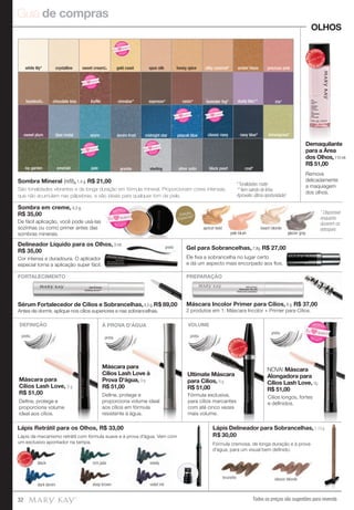 Guia de compras
Todos os preços são sugestões para revenda32
emerald jade
blue metal denim frostsweet plum midnight star peacok blueazure
ivy garden
lemongrass*navy blue*classic navy
dusty lilac** iris*lavender fog*
Sombra em creme, 4,3 g.
R$ 35,00
De fácil aplicação, você pode usá-las
sozinhas ou como primer antes das
sombras minerais.
raisin*
OLHOS
preta
preta
Máscara para
Cílios Lash Love, 9 g.
R$ 51,00
Máscara para
Cílios Lash Love à
Prova D'água, 9 g.
R$ 51,00
Ultimate Máscara
para Cílios, 8 g.
R$ 51,00
NOVA! Máscara
Alongadora para
Cílios Lash Love, 8g.
R$ 51,00
preta
PREPARAÇÃOFORTALECIMENTO
Máscara Incolor Primer para Cílios, 8 g. R$ 37,00
2 produtos em 1: Máscara Incolor + Primer para Cílios.
Sérum Fortalecedor de Cílios e Sobrancelhas,4,5 g. R$ 89,00
Antes de dormir, aplique nos cílios superiores e nas sobrancelhas.
Máscara para
Deﬁne, protege e
proporciona volume
ideal aos cílios.
Deﬁne, protege e
proporciona volume ideal
aos cílios em fórmula
resistente à água.
Fórmula exclusiva,
para cílios marcantes
com até cinco vezes
mais volume.
Fórmula cremosa, de longa duração e à prova
d'água, para um visual bem deﬁnido.
Lápis de mecanismo retrátil com fórmula suave e à prova d'água. Vem com
um exclusivo apontador na tampa.
Lápis de mecanismo retrátil com fórmula suave e à prova d'água. Ve
Sombra Mineral (reﬁl), 1,4 g. R$ 21,00
preta preta
* Tonalidades matte
** Item saindo de linha.
Aproveite: última oportunidade!
coal*black pearl
espresso*
precious pinkamber blazesilky caramel*
cinnabar*trufflechocolate kiss
white lily* crystalline gold coast spun silk honey spice
silver satingranite sterling
FORTALECIMENTO PREPARAÇÃO
DEFINIÇÃO À PROVA D'ÁGUA VOLUME
Demaquilante
para a Área
dos Olhos,110 ml.
R$ 51,00
Gel para Sobrancelhas, 7,8g. R$ 27,00
Delineador Líquido para os Olhos, 3 ml.
R$ 35,00
preto
brunette classic blonde
Lápis Delineador para Sobrancelhas,1,13 g.
R$ 30,00
Lápis Retrátil para os Olhos, R$ 33,00
Lápis de mecanismo retrátil com fórmula suave e à prova d'água. Ve
um exclusivo apontador na tampa.
Lápis de mecanismo retrátil com fórmula suave e à prova d'água. Ve
um exclusivo apontador na tampa.
black
dark denim
rich jade
deep brown
steely
violet ink
MAIS
VENDID
O
M
A I S V E N
DIDO
Cor intensa e duradoura. O aplicador
especial torna a aplicação super fácil.
9 g.
MAIS
VENDID
O
M
A I S V E N
DIDO
MAIS
VENDID
O
M
A I S V E N
DIDO
Ele ﬁxa a sobrancelha no lugar certo
e dá um aspecto mais encorpado aos ﬁos.
Remove
delicadamente
a maquiagem
dos olhos.
São tonalidades vibrantes e de longa duração em fórmula mineral. Proporcionam cores intensas,
que não acumulam nas pálpebras, e são ideais para qualquer tom de pele.
pretapreta
Cílios longos, fortes
e deﬁnidos.
apricot twist
pale blush
beach blonde
glacier gray
8g.
N
OVO!
NOVO!
Eu quero!
N OVO!
NOVO!
Eu quero!
N OVO
!
NOVO!
Eu
quero!
N OVO
!
NOVO!
Eu
quero!
N OVO
!
NOVO!
Eu
quero!
N OVO
!
NOVO!
Eu
quero!
N OVO
!
NOVO!
Eu
quero!
N OVO
!
NOVO!
Eu
quero!
Edição
Especial!*
* Disponível
enquanto
durarem os
estoques
hazelnut***
sweet cream***
 