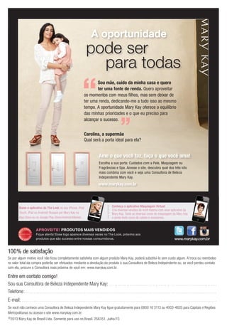 ©2013 Mary Kay do Brasil Ltda. Somente para uso no Brasil. 256351. Julho/13
Entre em contato comigo!
Sou sua Consultora de Beleza Independente Mary Kay:. . . . . . . . . . . . . . . . . . . . . . . . . . . . . . . . . . . . . . . . . . . . . . . . . . . . . . . . . . . . . . . . . . . . . . .
Telefone:. . . . . . . . . . . . . . . . . . . . . . . . . . . . . . . . . . . . . . . . . . . . . . . . . . . . . . . . . . . . . . . . . . . . . . . . . . . . . . . . . . . . . . . . . . . . . . . . . . . . . . . . . . . . . . . . . . . . . . . . . . . . . .
E-mail: . . . . . . . . . . . . . . . . . . . . . . . . . . . . . . . . . . . . . . . . . . . . . . . . . . . . . . . . . . . . . . . . . . . . . . . . . . . . . . . . . . . . . . . . . . . . . . . . . . . . . . . . . . . . . . . . . . . . . . . . . . . . . . . .
Se você não conhece uma Consultora de Beleza Independente Mary Kay ligue gratuitamente para 0800 16 3113 ou 4003-4620 para Capitais e Regiões
Metropolitanas ou acesse o site www.marykay.com.br.
100% de satisfação
Se por algum motivo você não ficou completamente satisfeita com algum produto Mary Kay, poderá substituí-lo sem custo algum. A troca ou reembolso
no valor total da compra poderão ser efetuados mediante a devolução do produto à sua Consultora de Beleza Independente ou, se você perdeu contato
com ela, procure a Consultora mais próxima de você em: www.marykay.com.br.
Conheça o aplicativo Maquiagem Virtual
Crie diversas versões de você mesma com esse aplicativo da
Mary Kay. Teste as diversas cores de maquiagem da Mary Kay
e ainda teste cores de cabelo e acessórios.
Baixe o aplicativo do The Look no seu iPhone, iPod
Touch, iPad ou Android! Busque por Mary Kay na
App Store ou no Google Play Store/Android Market.
MA
IS VENDI
DO
MA
I S V E N DI
DO
APROVEITE! PRODUTOS MAIS VENDIDOS
Fique atenta! Esse logo aparece diversas vezes no The Look, próximo aos
produtos que são sucesso entre nossas consumidoras. www.marykay.com.br
Ame o que você faz, faça o que você ama!
A oportunidade
pode ser
para todas
www.marykay.com.br
Escolha a sua porta: Cuidados com a Pele, Maquiagem ou
Fragrâncias e Spa. Acesse o site, descubra qual dos três kits
mais combina com você e seja uma Consultora de Beleza
Independente Mary Kay.
Sou mãe, cuido da minha casa e quero
ter uma fonte de renda. Quero aproveitar
os momentos com meus filhos, mas sem deixar de
ter uma renda, dedicando-me a tudo isso ao mesmo
tempo. A oportunidade Mary Kay oferece o equilíbrio
das minhas prioridades e o que eu preciso para
alcançar o sucesso.
Carolina, a supermãe
Qual será a porta ideal para ela?
 