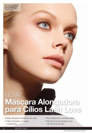 4
NOVA!
Máscara Alongadora
para Cílios Lash Love
• Efeito alongado instantâneo aos cílios;
• Cílios levantados, curvados
e separados;
• Fios fortalecidos e condicionados;
• Fómula de longa duração e que
não acumula nos ﬁos.
Maria usa: Sombras Minerais
Honey Spice e Amber Glaze;
Máscara Alongadora para
Cílios Lash Love e Batom
Cremoso Whisper.
Todos os preços são sugestões para revenda
 