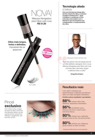 3 em cada 4 mulheres que
experimentaram a Máscara perceberam
cílios com efeito alongado instantâneo.
Conﬁra outros resultados* percebidos:
88%notaram cílios mais
deﬁnidos, separados e levantados;
86%perceberam que a
Máscara não borra, mesmo após
exercícios físicos;
80%notaram que o aplicador
alcança todos os ﬁos, da raiz às pontas;
80%sentiram que a Máscara
ajuda a deixar os cílios curvados.
* Resultados percebidos durante um estudo independente
Resultados reais
5
A impressão pode alterar a cor real do produto
NOVA!Máscara Alongadora
para Cílios Lash Love
R$ 51,00
Pincel
exclusivo
Com cerdas curtas e longas,
armazena as ﬁbras da fórmula.
Sua aplicação desde a raiz até
a ponta dos ﬁos, proporciona
deﬁnição e alongamento, sem
acumular nos ﬁos.
Tecnologia aliada
à beleza
Com uma fórmula que alonga além
da linha natural dos cílios, o exclusivo
Complexo Panthenol Pro™ ajuda
a fortalecer e condicionar os fios.
A fórmula conta também com a
Vitamina E que traz benefícios que
complementam o condicionamento
dos cílios.
Maquiador Global da Mary Kay:
Você não precisa mais de truques para ter
um olhar definido e alongado. Com a nova
Máscara Alongadora para Cílios Lash Love
você terá cílios mais fortes, longos
e definidos todos os dias!"
Gregg Brockington
N
OVO!
NOVO!
Eu quero!
Cílios mais longos,
fortes e definidos.
Impossível não se
apaixonar!
Eu ♡ preto
 