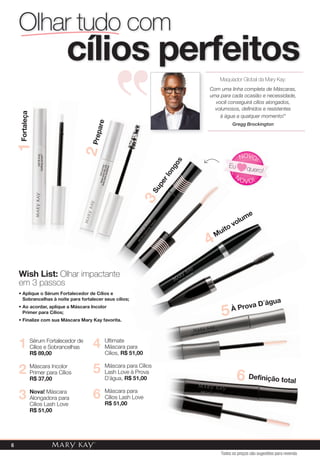5
6 Máscara para
Cílios Lash Love
R$ 51,00
4
Máscara para Cílios
Lash Love à Prova
D´água, R$ 51,00
Ultimate
Máscara para
Cílios, R$ 51,00
Máscara Incolor
Primer para Cílios
R$ 37,00
2
3 Nova! Máscara
Alongadora para
Cílios Lash Love
R$ 51,00
Sérum Fortalecedor de
Cílios e Sobrancelhas
R$ 89,00
1
Wish List: Olhar impactante
em 3 passos
• Aplique o Sérum Fortalecedor de Cílios e
Sobrancelhas à noite para fortalecer seus cílios;
• Ao acordar, aplique a Máscara Incolor
Primer para Cílios;
• Finalize com sua Máscara Mary Kay favorita.
Olhar tudo com
cílios perfeitos
Olhar impactante
Definição total6
Prepare
2
Fortaleça1
À Prova D´água
5
Muito volume
4
Superlongos
3
N
OVO!
NOVO!
Eu quero!
Maquiador Global da Mary Kay:
Com uma linha completa de Máscaras,
uma para cada ocasião e necessidade,
você conseguirá cílios alongados,
volumosos, definidos e resistentes
à água a qualquer momento!"
Gregg Brockington
Todos os preços são sugestões para revenda
6
 