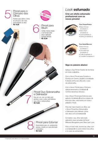 Pincel Duo Sobrancelha
e Delineador
Dois em um, com um lado você
penteia e com o outro você delineia
seus cílios e sobrancelhas.
R$ 18,007
Pincel para Esfumar
Desenvolvido para um acabamento
preciso, criando um look esfumado
e dramático.
R$ 18,00
8
Pincel para o
Côncavo dos
Olhos
Perfeito para definir a linha
do côncavo e dar mais
profundidade ao olhar.
R$ 18,00
5
Pincel para
Blush
Cerdas macias, longas
e de formato ideal
para a aplicação
do Blush Mineral.
R$ 32,00
6
8
Look esfumado
Crie um efeito esfumado
profissional com os
novos pincéis!
Aplique o Eye Primer Fixador de Sombras
em toda a pálpebra;
Com o Novo! Pincel para Corretivo e
Sombra em Creme, espalhe a tonalidade
1 desde a linha dos cílios até o osso
da sobrancelha;
Com o Novo! Pincel para o Côncavo,
aplique levemente a tonalidade 2
na linha natural do côncavo;
Use o Novo! Pincel para Esfumar para
aplicar a tonalidade 3 acima e abaixo da
linha dos cílios, esfumando em toda a
pálpebra móvel;
Para dar mais impacto ao olhar, use
o Novo! Pincel Duo Sobrancelha
e Delineador para delinear a linha
dos cílios com a tonalidade 3;
Complete o seu olhar esfumado
aplicando duas camadas da Nova!
Máscara Alongadora para Cílios Lash Love;
Para um look noite, ilumine seu olhar com
a tonalidade 4 no canto interior dos olhos
e no osso da sobrancelha.
Pincel Duo Sobrancelha
e Delineador
7
N
OVO!
NOVO
!
Eu
quero!
para a aplicação
do Blush Mineral.
R$ 32,00
6
Tons Nude/Marrons
• Beach Bronze
(tonalidade 1)
• Chocolate Kiss
(tonalidade 2)
• Truffle (tonalidade 3)
• Crystalline (tonalidade 4)
1
2
3
4
Tons Cinzas/Pretos
• Beach Bronze
(tonalidade 1)
• Black Pearl
(tonalidade 2)
• Coal (tonalidade 3)
• Sterling (tonalidade 4)
1 e 4
3
2
Siga os passos abaixo:
11
A impressão pode alterar a cor real do produto
 